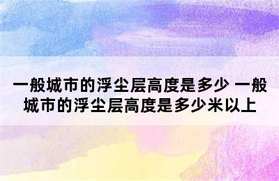 一般城市的浮尘层高度是多少 一般城市的浮尘层高度是多少米以上